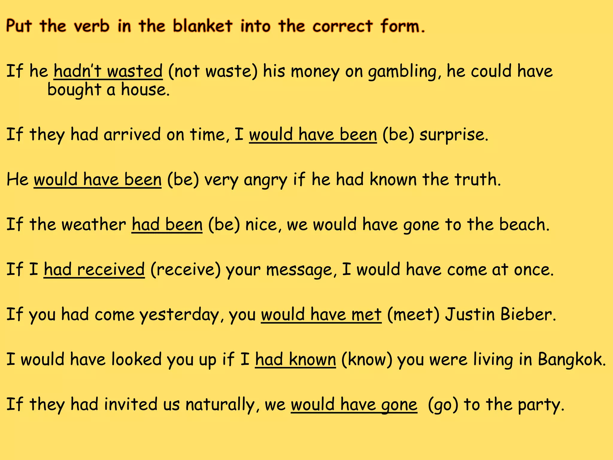 If he hadn’t wasted (not waste) his money on gambling, he could have
     bought a house.

If they had arrived on time, I would have been (be) surprise.

He would have been (be) very angry if he had known the truth.

If the weather had been (be) nice, we would have gone to the beach.

If I had received (receive) your message, I would have come at once.

If you had come yesterday, you would have met (meet) Justin Bieber.

I would have looked you up if I had known (know) you were living in Bangkok.

If they had invited us naturally, we would have gone (go) to the party.
 