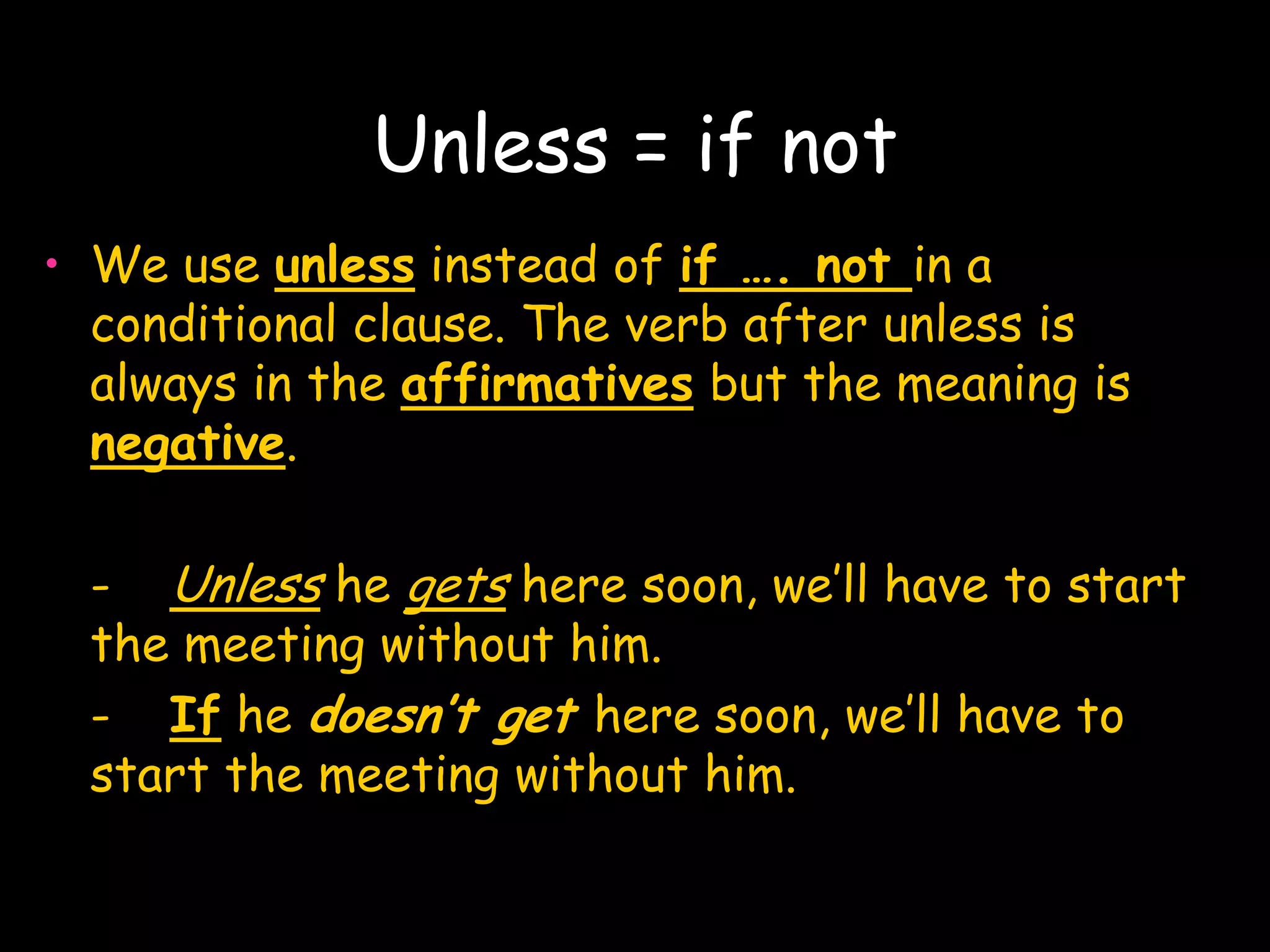 Unless = if not
• We use unless instead of if …. not in a
  conditional clause. The verb after unless is
  always in the affirmatives but the meaning is
  negative.

  - Unless he gets here soon, we’ll have to start
  the meeting without him.
  - If he doesn’t get here soon, we’ll have to
  start the meeting without him.
 