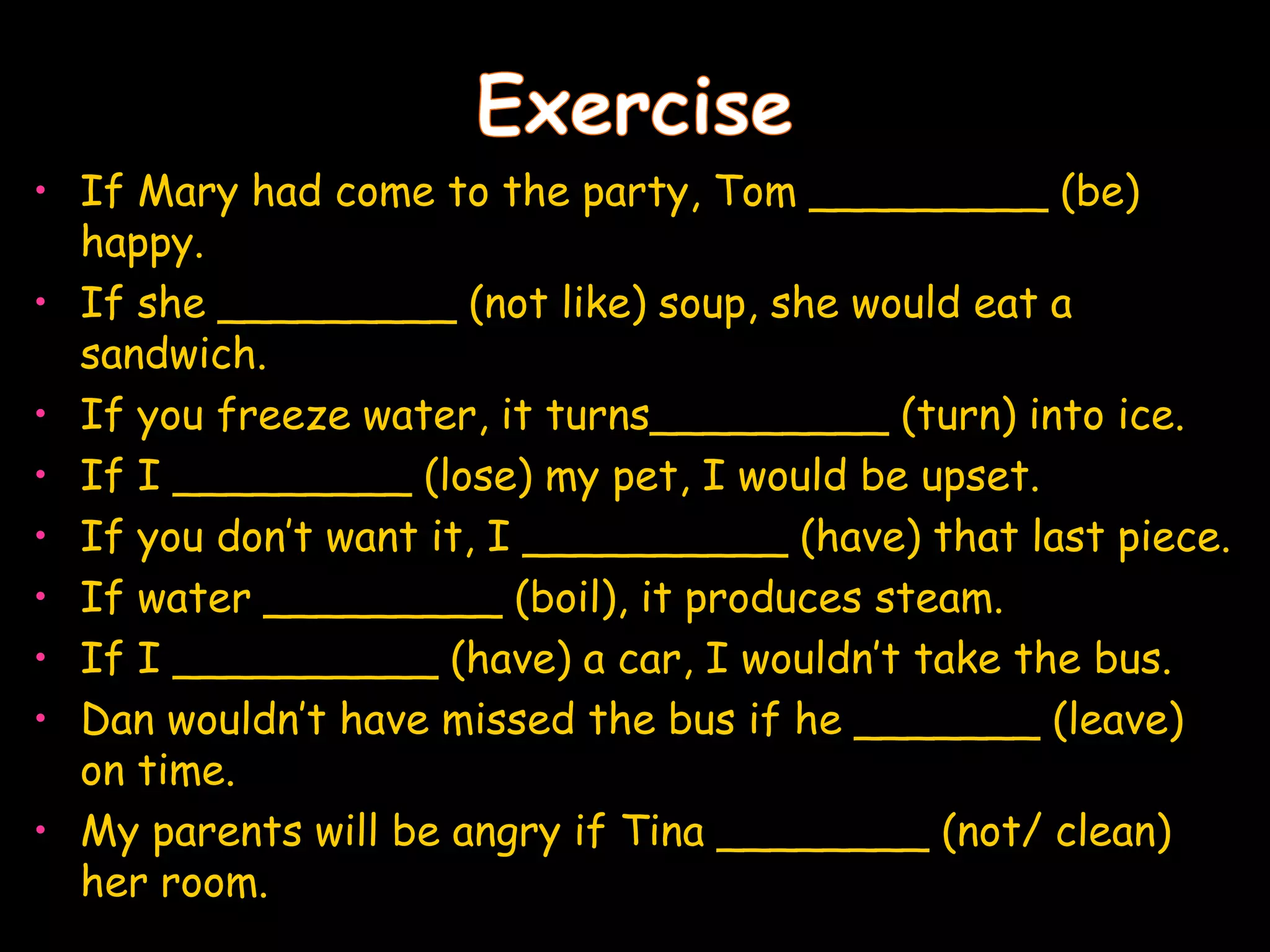 • If Mary had come to the party, Tom _________ (be)
  happy.
• If she _________ (not like) soup, she would eat a
  sandwich.
• If you freeze water, it turns_________ (turn) into ice.
• If I _________ (lose) my pet, I would be upset.
• If you don’t want it, I __________ (have) that last piece.
• If water _________ (boil), it produces steam.
• If I __________ (have) a car, I wouldn’t take the bus.
• Dan wouldn’t have missed the bus if he _______ (leave)
  on time.
• My parents will be angry if Tina ________ (not/ clean)
  her room.
 