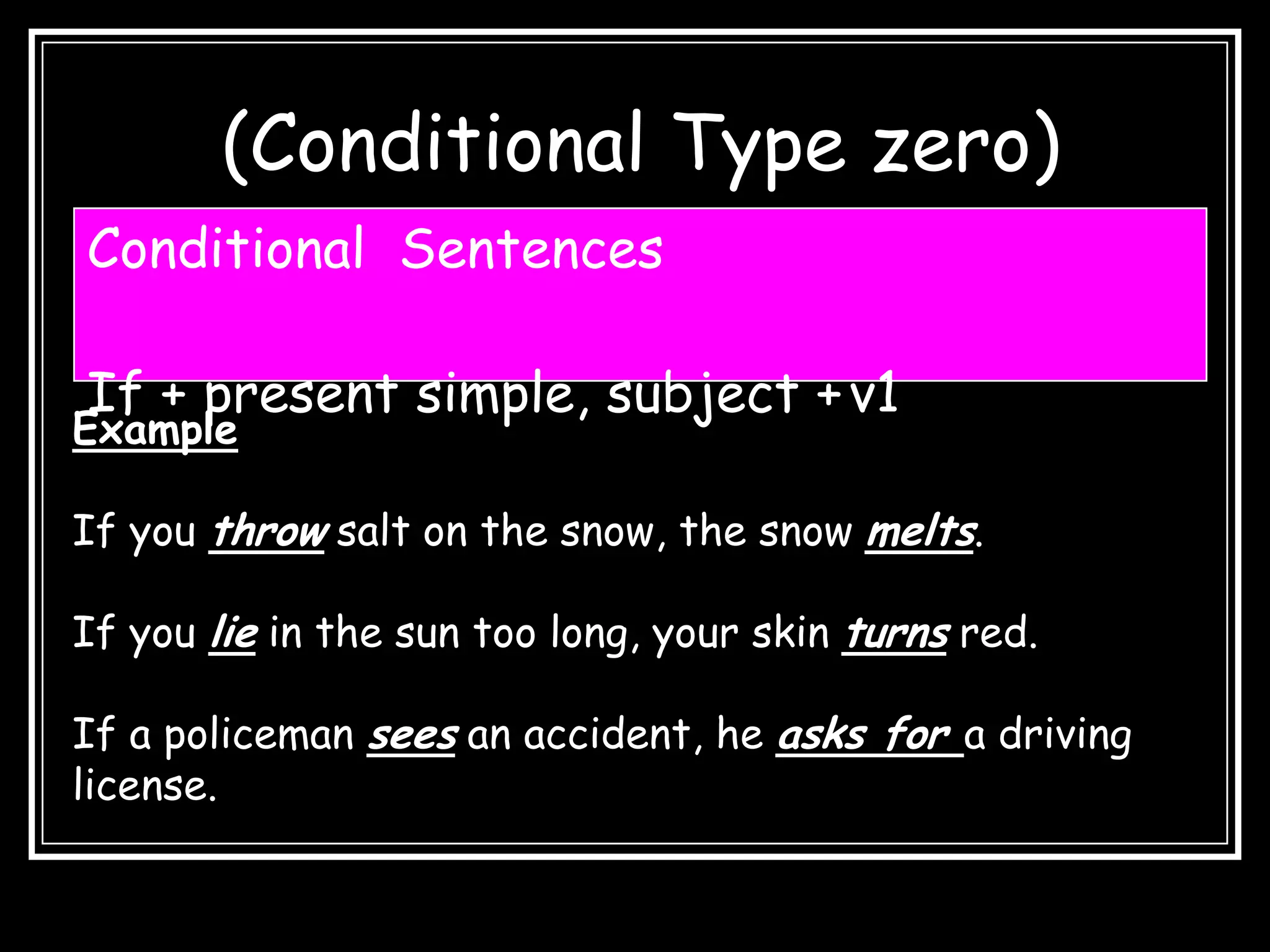 (Conditional Type zero)
Conditional Sentences

If + present simple, subject + v1
Example

If you throw salt on the snow, the snow melts.

If you lie in the sun too long, your skin turns red.

If a policeman sees an accident, he asks for a driving
license.
 