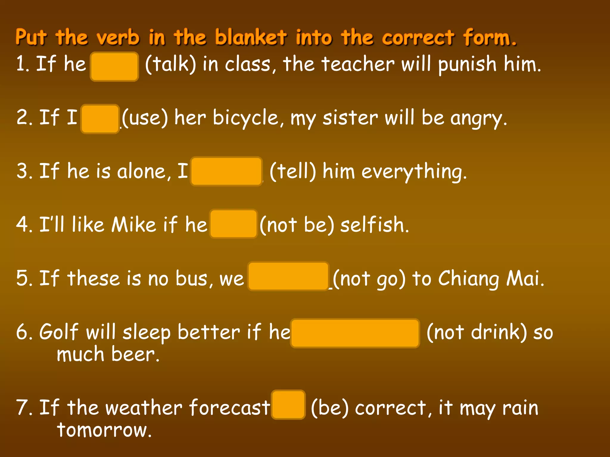 1. If he talks (talk) in class, the teacher will punish him.

2. If I use (use) her bicycle, my sister will be angry.

3. If he is alone, I will tell (tell) him everything.

4. I’ll like Mike if he isn’t (not be) selfish.

5. If these is no bus, we won’t go (not go) to Chiang Mai.

6. Golf will sleep better if he doesn’t drink (not drink) so
    much beer.

7. If the weather forecast is (be) correct, it may rain
     tomorrow.
 