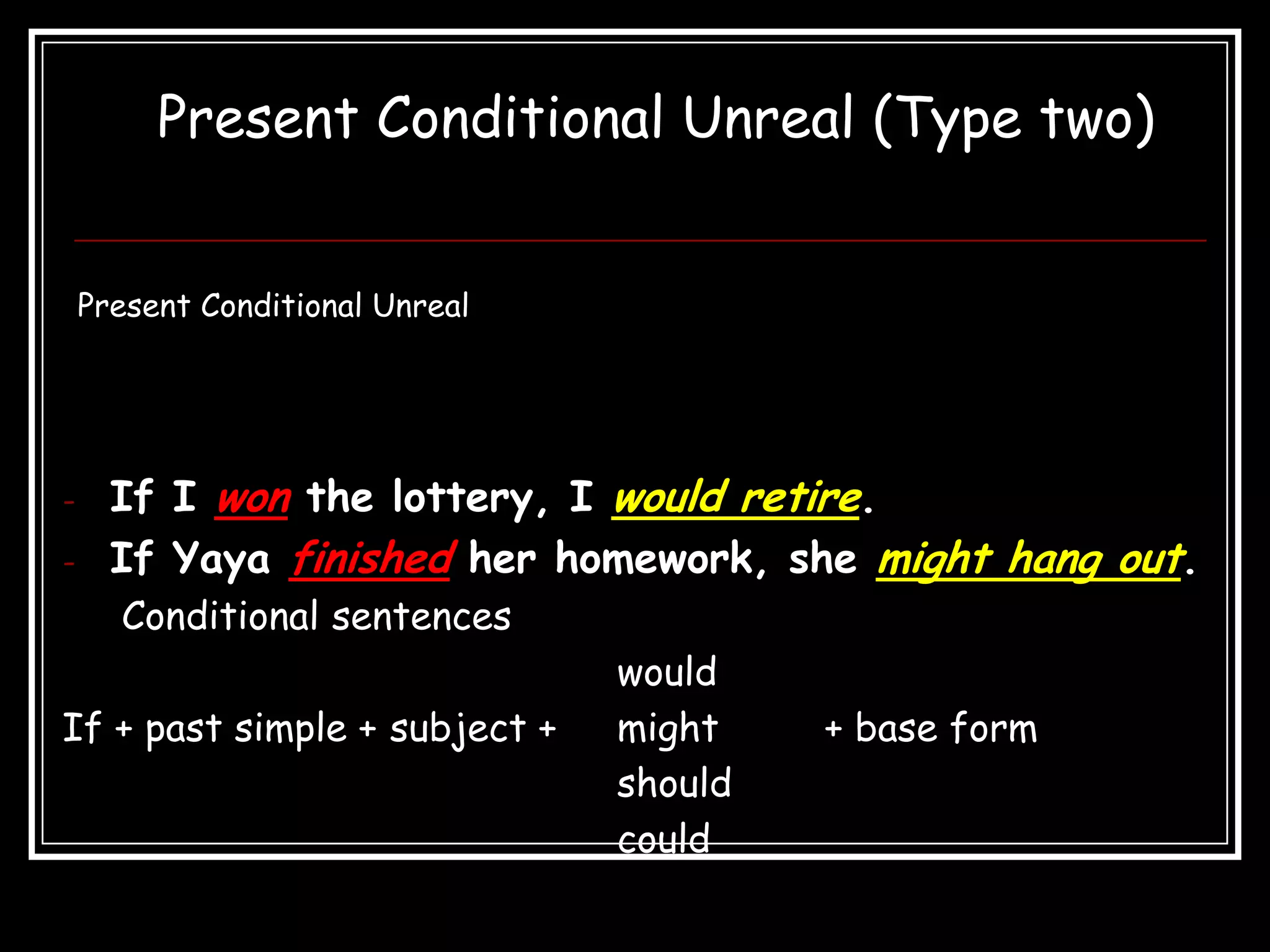 Present Conditional Unreal (Type two)


    Present Conditional Unreal




-     If I won the lottery, I would retire.
-     If Yaya finished her homework, she might hang out.
      Conditional sentences
                                 would
If + past simple + subject +     might    + base form
                                 should
                                 could
 