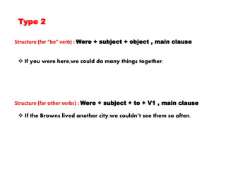 Type 2
Structure (for “be” verb) : Were + subject + object , main clause
Structure (for other verbs) : Were + subject + to + V1 , main clause
 If you were here,we could do many things together.
 If the Browns lived another city,we couldn’t see them so often.
 