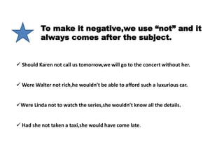 To make it negative,we use “not” and it
always comes after the subject.
 Should Karen not call us tomorrow,we will go to the concert without her.
 Were Walter not rich,he wouldn’t be able to afford such a luxurious car.
Were Linda not to watch the series,she wouldn’t know all the details.
 Had she not taken a taxi,she would have come late.
 
