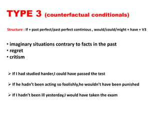 TYPE 3 (counterfactual conditionals)
Structure : If + past perfect/past perfect continious , would/could/might + have + V3
• imaginary situations contrary to facts in the past
• regret
• critism
 If I had studied harder,I could have passed the test
 If he hadn’t been acting so foolishly,he wouldn’t have been punished
 If I hadn’t been ill yesterday,I would have taken the exam
 