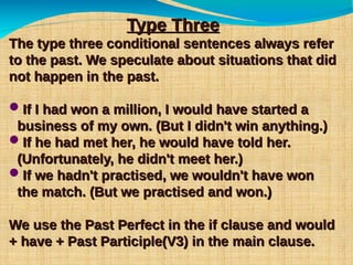 Type ThreeType Three
The type three conditional sentences always referThe type three conditional sentences always refer
to the past. We speculate about situations that didto the past. We speculate about situations that did
not happen in the past.not happen in the past.
If I had won a million, I would have started aIf I had won a million, I would have started a
business of my own. (But I didn't win anything.)business of my own. (But I didn't win anything.)
If he had met her, he would have told her.If he had met her, he would have told her.
(Unfortunately, he didn't meet her.)(Unfortunately, he didn't meet her.)
If we hadn't practised, we wouldn't have wonIf we hadn't practised, we wouldn't have won
the match. (But we practised and won.)the match. (But we practised and won.)
We use the Past Perfect in the if clause and wouldWe use the Past Perfect in the if clause and would
+ have + Past Participle(V3) in the main clause.+ have + Past Participle(V3) in the main clause.
 