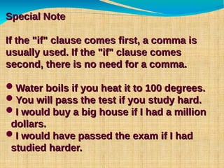 Special NoteSpecial Note
If the "if" clause comes first, a comma isIf the "if" clause comes first, a comma is
usually used. If the "if" clause comesusually used. If the "if" clause comes
second, there is no need for a comma.second, there is no need for a comma.
Water boils if you heat it to 100 degrees.Water boils if you heat it to 100 degrees.
You will pass the test if you study hard.You will pass the test if you study hard.
I would buy a big house if I had a millionI would buy a big house if I had a million
dollars.dollars.
I would have passed the exam if I hadI would have passed the exam if I had
studied harder.studied harder.
 