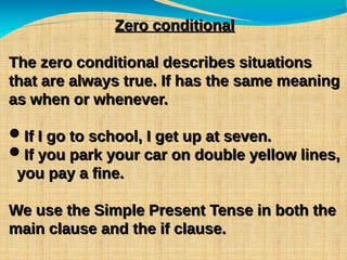 Zero conditionalZero conditional
The zero conditional describes situationsThe zero conditional describes situations
that are always true. If has the same meaningthat are always true. If has the same meaning
as when or whenever.as when or whenever.
If I go to school, I get up at seven.If I go to school, I get up at seven.
If you park your car on double yellow lines,If you park your car on double yellow lines,
you pay a fine.you pay a fine.
We use the Simple Present Tense in both theWe use the Simple Present Tense in both the
main clause and the if clause.main clause and the if clause.
 