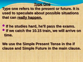 Type OneType One
Type one refers to the present or future. It isType one refers to the present or future. It is
used to speculate about possible situationsused to speculate about possible situations
that canthat can really happen.really happen.
If he studies hard, he'll pass the exams.If he studies hard, he'll pass the exams.
If we catch the 10.15 train, we will arrive onIf we catch the 10.15 train, we will arrive on
time.time.
We use the Simple Present Tense in the ifWe use the Simple Present Tense in the if
clause and Simple Future in the main clause.clause and Simple Future in the main clause.
 