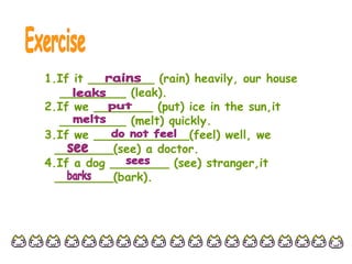 1.If it _________ (rain) heavily, our house
_________ (leak).
2.If we ________ (put) ice in the sun,it
_________ (melt) quickly.
3.If we _____________(feel) well, we
________(see) a doctor.
4.If a dog ________ (see) stranger,it
________(bark).
 