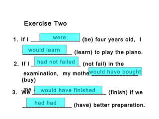 Exercise Two
1. If I ________________ (be) four years old, I
________________ (learn) to play the piano.
were
would learn
2. If I ________________ (not fail) in the
examination, my mother_______________
(buy)
me a new computer.
had not failed
would have bought
3. We ________________________ (finish) if we
________________ (have) better preparation.
would have finished
had had
 