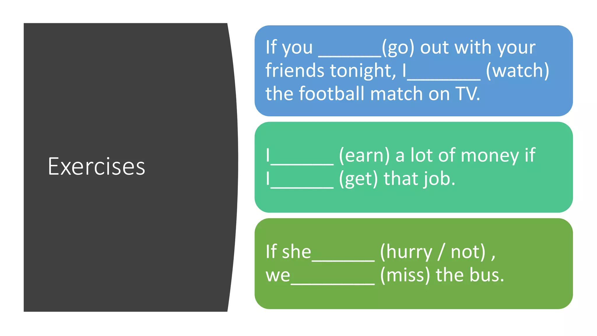 Exercises
If you ______(go) out with your
friends tonight, I_______ (watch)
the football match on TV.
I______ (earn) a lot of money if
I______ (get) that job.
If she______ (hurry / not) ,
we________ (miss) the bus.
 