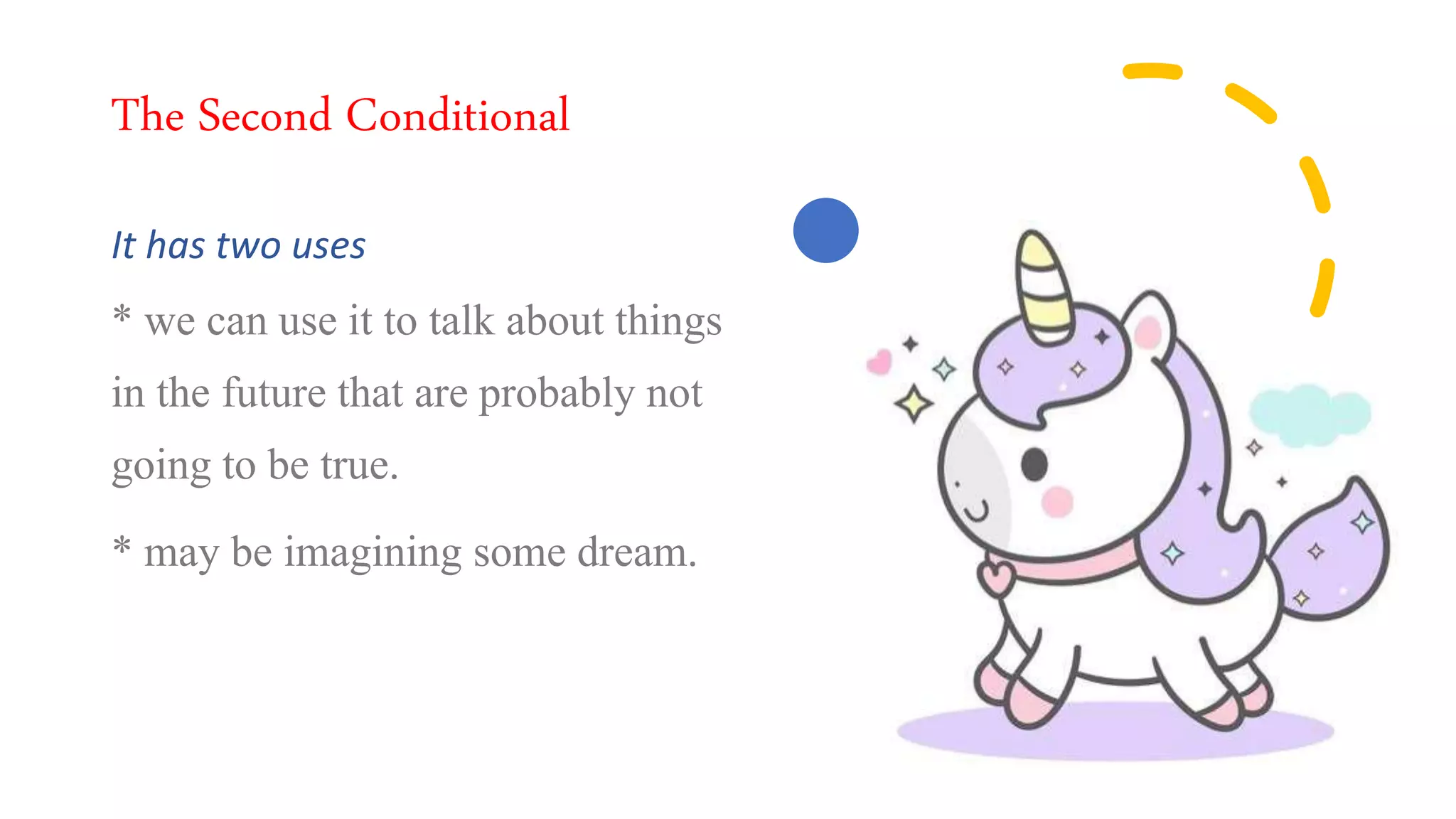 The Second Conditional
It has two uses
* we can use it to talk about things
in the future that are probably not
going to be true.
* may be imagining some dream.
 