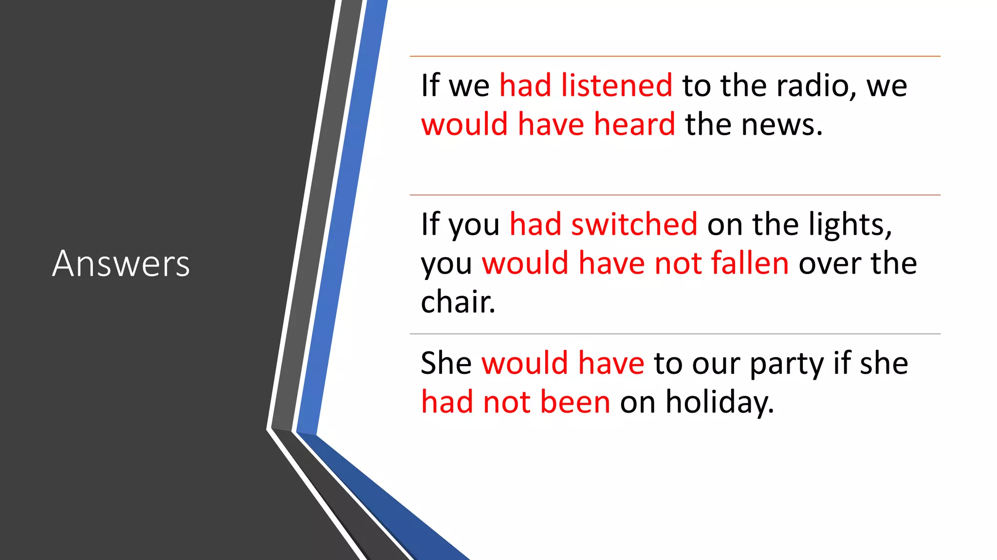 Answers
If we had listened to the radio, we
would have heard the news.
If you had switched on the lights,
you would have not fallen over the
chair.
She would have to our party if she
had not been on holiday.
 