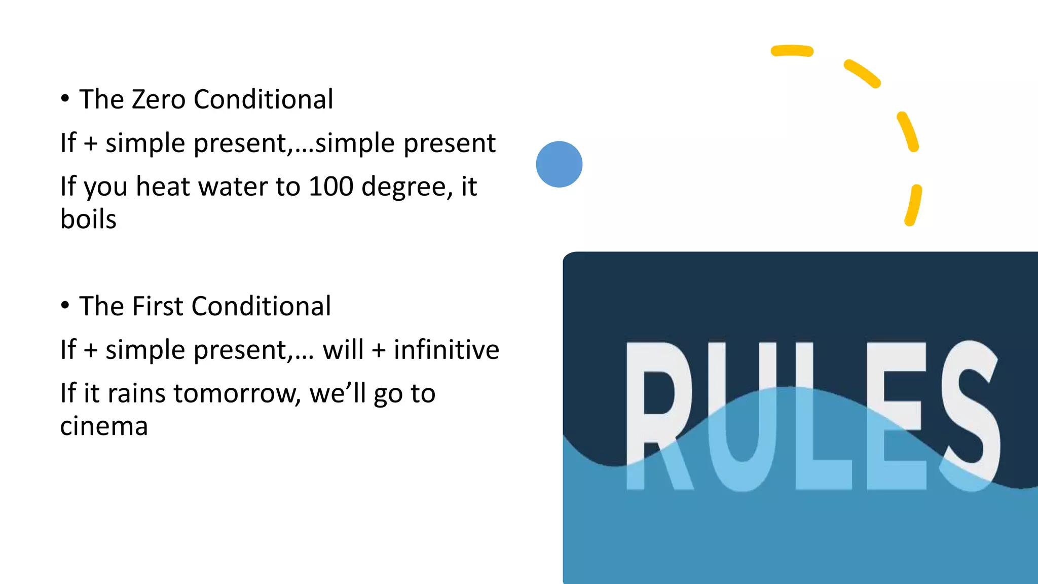 • The Zero Conditional
If + simple present,…simple present
If you heat water to 100 degree, it
boils
• The First Conditional
If + simple present,… will + infinitive
If it rains tomorrow, we’ll go to
cinema
 