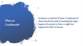 What are
Conditionals?
Sometimes we call them ‘If clause’. Conditionals /If
clauses describe the result of something that might
happen in the present or future or might have
happened but didn’t in the past.
 