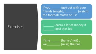 Exercises
If you ______(go) out with your
friends tonight, I_______ (watch)
the football match on TV.
I______ (earn) a lot of money if
I______ (get) that job.
If she______ (hurry / not) ,
we________ (miss) the bus.
 