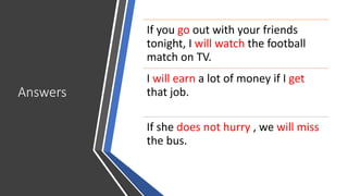 Answers
If you go out with your friends
tonight, I will watch the football
match on TV.
I will earn a lot of money if I get
that job.
If she does not hurry , we will miss
the bus.
 