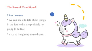 The Second Conditional
It has two uses
* we can use it to talk about things
in the future that are probably not
going to be true.
* may be imagining some dream.
 