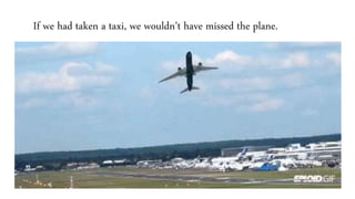 If we had taken a taxi, we wouldn’t have missed the plane.
 