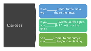 Exercises
If we ______(listen) to the radio,
we______ (hear) the news.
If you______ (switch) on the lights,
you______ (fall / not) over the
chair.
She_____ (come) to our party if
she_______ (be / not) on holiday.
 