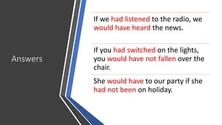 Answers
If we had listened to the radio, we
would have heard the news.
If you had switched on the lights,
you would have not fallen over the
chair.
She would have to our party if she
had not been on holiday.
 
