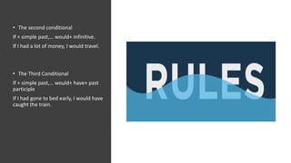 • The second conditional
If + simple past,… would+ infinitive.
If I had a lot of money, I would travel.
• The Third Conditional
If + simple past,… would+ have+ past
participle
If I had gone to bed early, I would have
caught the train.
 