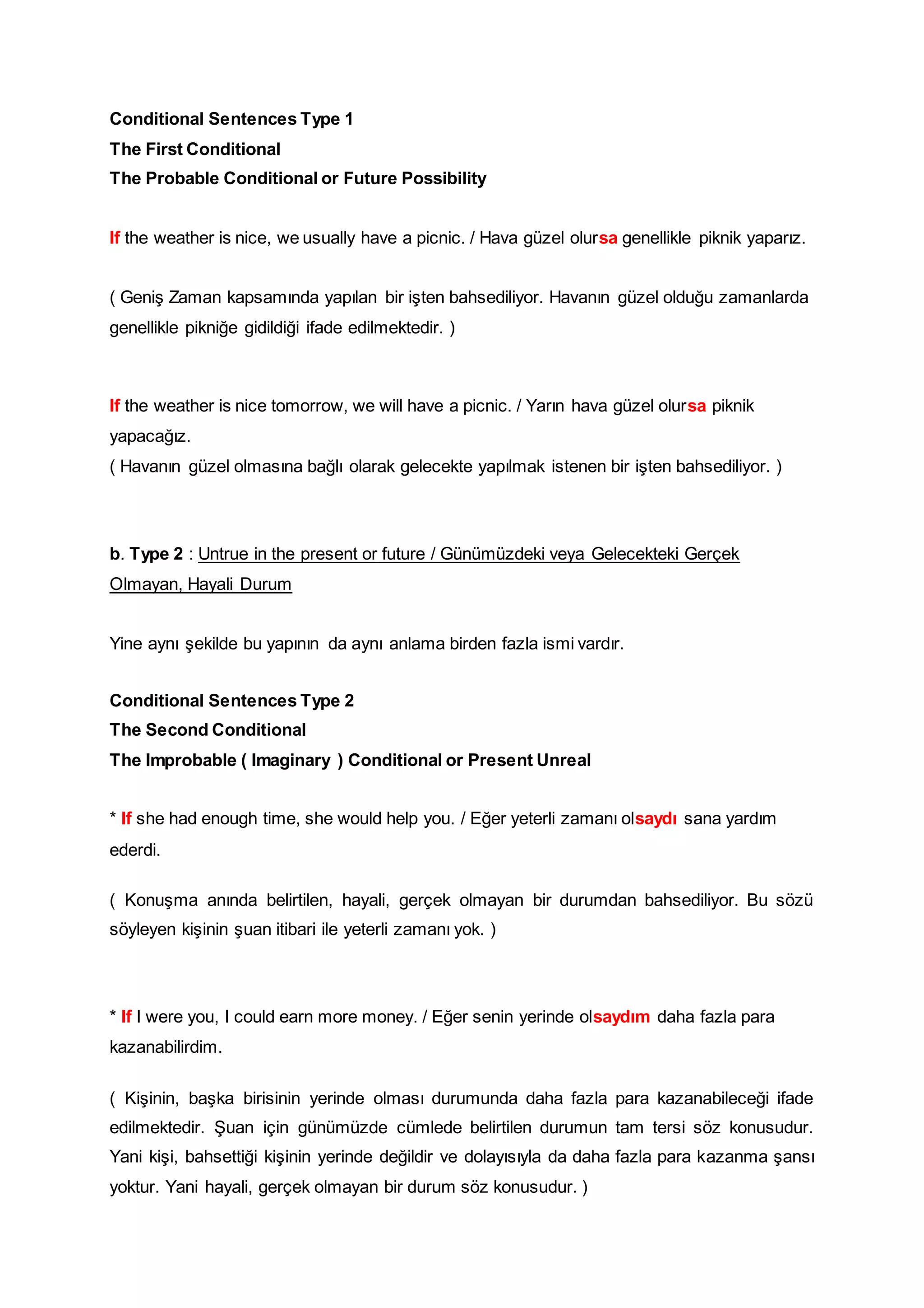Conditional Sentences Type 1
The First Conditional
The Probable Conditional or Future Possibility
If the weather is nice, we usually have a picnic. / Hava güzel olursa genellikle piknik yaparız.
( Geniş Zaman kapsamında yapılan bir işten bahsediliyor. Havanın güzel olduğu zamanlarda
genellikle pikniğe gidildiği ifade edilmektedir. )
If the weather is nice tomorrow, we will have a picnic. / Yarın hava güzel olursa piknik
yapacağız.
( Havanın güzel olmasına bağlı olarak gelecekte yapılmak istenen bir işten bahsediliyor. )
b. Type 2 : Untrue in the present or future / Günümüzdeki veya Gelecekteki Gerçek
Olmayan, Hayali Durum
Yine aynı şekilde bu yapının da aynı anlama birden fazla ismi vardır.
Conditional Sentences Type 2
The Second Conditional
The Improbable ( Imaginary ) Conditional or Present Unreal
* If she had enough time, she would help you. / Eğer yeterli zamanı olsaydı sana yardım
ederdi.
( Konuşma anında belirtilen, hayali, gerçek olmayan bir durumdan bahsediliyor. Bu sözü
söyleyen kişinin şuan itibari ile yeterli zamanı yok. )
* If I were you, I could earn more money. / Eğer senin yerinde olsaydım daha fazla para
kazanabilirdim.
( Kişinin, başka birisinin yerinde olması durumunda daha fazla para kazanabileceği ifade
edilmektedir. Şuan için günümüzde cümlede belirtilen durumun tam tersi söz konusudur.
Yani kişi, bahsettiği kişinin yerinde değildir ve dolayısıyla da daha fazla para kazanma şansı
yoktur. Yani hayali, gerçek olmayan bir durum söz konusudur. )
 