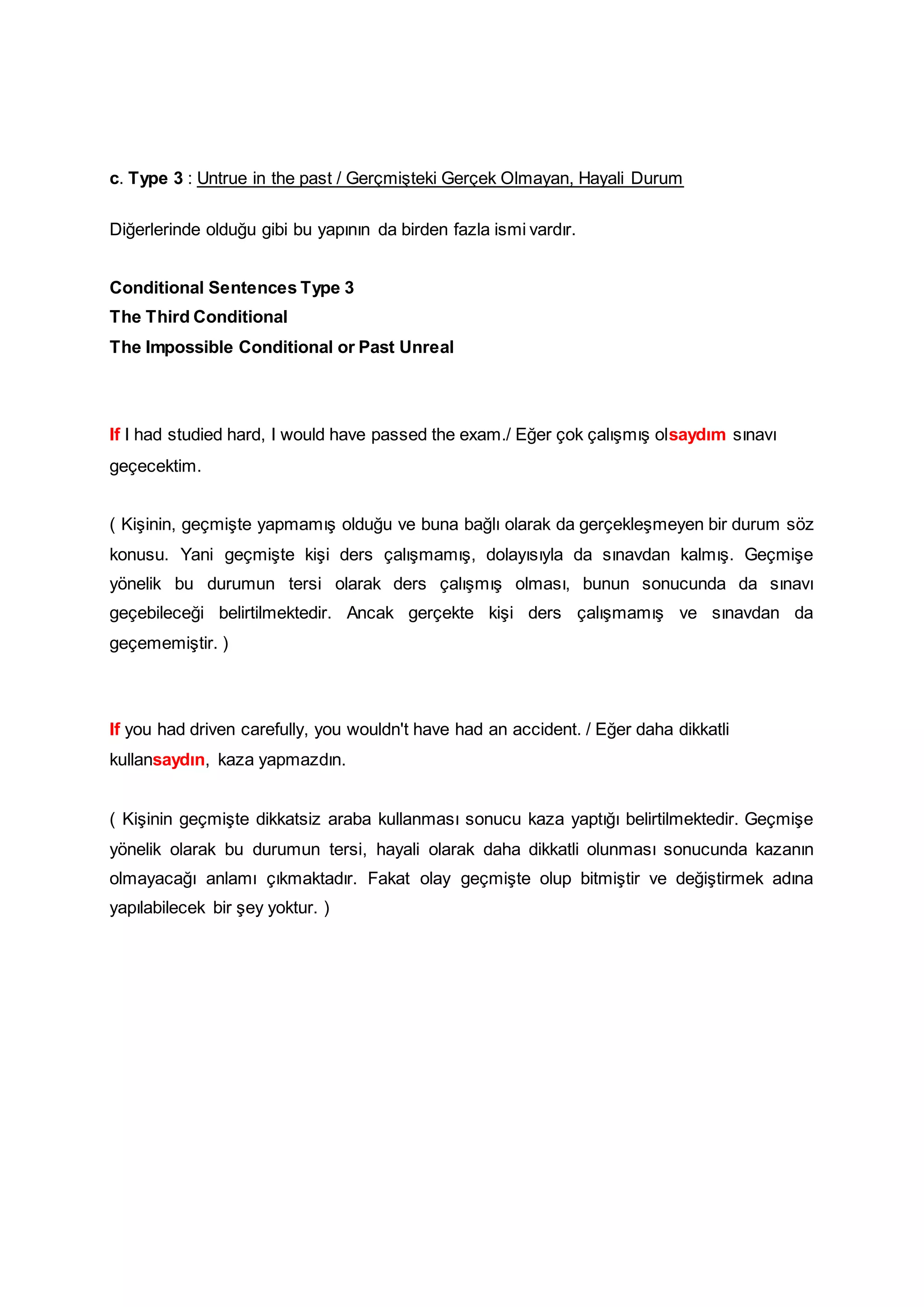 c. Type 3 : Untrue in the past / Gerçmişteki Gerçek Olmayan, Hayali Durum
Diğerlerinde olduğu gibi bu yapının da birden fazla ismi vardır.
Conditional Sentences Type 3
The Third Conditional
The Impossible Conditional or Past Unreal
If I had studied hard, I would have passed the exam./ Eğer çok çalışmış olsaydım sınavı
geçecektim.
( Kişinin, geçmişte yapmamış olduğu ve buna bağlı olarak da gerçekleşmeyen bir durum söz
konusu. Yani geçmişte kişi ders çalışmamış, dolayısıyla da sınavdan kalmış. Geçmişe
yönelik bu durumun tersi olarak ders çalışmış olması, bunun sonucunda da sınavı
geçebileceği belirtilmektedir. Ancak gerçekte kişi ders çalışmamış ve sınavdan da
geçememiştir. )
If you had driven carefully, you wouldn't have had an accident. / Eğer daha dikkatli
kullansaydın, kaza yapmazdın.
( Kişinin geçmişte dikkatsiz araba kullanması sonucu kaza yaptığı belirtilmektedir. Geçmişe
yönelik olarak bu durumun tersi, hayali olarak daha dikkatli olunması sonucunda kazanın
olmayacağı anlamı çıkmaktadır. Fakat olay geçmişte olup bitmiştir ve değiştirmek adına
yapılabilecek bir şey yoktur. )
 