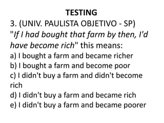 TESTING
3. (UNIV. PAULISTA OBJETIVO - SP)
"If I had bought that farm by then, I'd
have become rich" this means:
a) I bought a farm and became richer
b) I bought a farm and become poor
c) I didn't buy a farm and didn't become
rich
d) I didn't buy a farm and became rich
e) I didn't buy a farm and became poorer
 