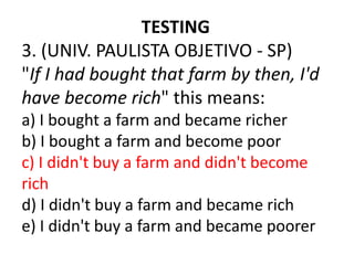 TESTING
3. (UNIV. PAULISTA OBJETIVO - SP)
"If I had bought that farm by then, I'd
have become rich" this means:
a) I bought a farm and became richer
b) I bought a farm and become poor
c) I didn't buy a farm and didn't become
rich
d) I didn't buy a farm and became rich
e) I didn't buy a farm and became poorer
 