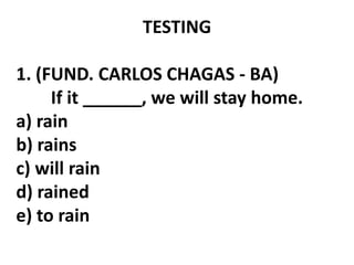 TESTING
1. (FUND. CARLOS CHAGAS - BA)
If it ______, we will stay home.
a) rain
b) rains
c) will rain
d) rained
e) to rain
 