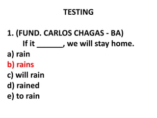 TESTING
1. (FUND. CARLOS CHAGAS - BA)
If it ______, we will stay home.
a) rain
b) rains
c) will rain
d) rained
e) to rain
 