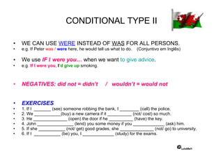 CONDITIONAL TYPE II WE CAN USE  WERE  INSTEAD OF  WAS  FOR ALL PERSONS. e.g. If Peter  was /  were  here, he would tell us what to do.  (Conjuntivo em Inglês) We use  IF  I  were you…  when we want  to give advice . e.g.  If I were you ,  I ’d give up  smoking. NEGATIVES: did not = didn’t  /  wouldn’t = would not  EXERCISES 1. If I  _______ (see) someone robbing the bank, I ________ (call) the police. 2. We ___________(buy) a new camera if it __________ (not/ cost) so much. 3. He ______________ (open) the door if he __________ (have) the key. 4. John _______________ (lend) you some money if you _____________ (ask) him. 5. If she ___________ (not/ get) good grades, she ______________ (not/ go) to university. 6. If I  ___________ (be) you, I _____________ (study) for the exams. © Luís68elt 
