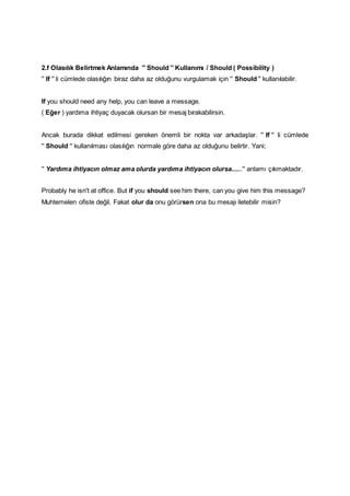 2.f Olasılık Belirtmek Anlamında '' Should '' Kullanımı / Should ( Possibility )
'' If '' li cümlede olasılığın biraz daha az olduğunu vurgulamak için '' Should '' kullanılabilir.
If you should need any help, you can leave a message.
( Eğer ) yardıma ihtiyaç duyacak olursan bir mesaj bırakabilirsin.
Ancak burada dikkat edilmesi gereken önemli bir nokta var arkadaşlar. '' If '' li cümlede
'' Should '' kullanılması olasılığın normale göre daha az olduğunu belirtir. Yani;
'' Yardıma ihtiyacın olmaz ama olurda yardıma ihtiyacın olursa......'' anlamı çıkmaktadır.
Probably he isn't at office. But if you should see him there, can you give him this message?
Muhtemelen ofiste değil. Fakat olur da onu görürsen ona bu mesajı iletebilir misin?
 