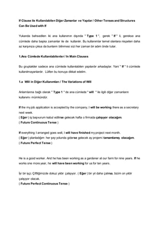 If Clause ile Kullanılabilen Diğer Zamanlar ve Yapılar / Other Tenses and Structures
Can Be Used with If
Yukarıda bahsedilen iki ana kullanımın dışında '' Type 1 '', gerek '' If '' li, gerekse ana
cümlede daha başka zamanlar ile de kullanılır. Bu kullanımlar temel olanlara nispeten daha
az karşınıza çıksa da bunların bilinmesi sizi her zaman bir adım önde tutar.
1.Ana Cümlede Kullanılabilenler / In Main Clauses
Bu gruptakiler sadece ana cümlede kullanılabilen yapılardır arkadaşlar. Yani '' If '' li cümlede
kullanılmayanlardır. Lütfen bu konuya dikkat edelim.
1.a Will in Diğer Kullanımları / The Variations of Will
Anlamlarına bağlı olarak '' Type 1 '' de ana cümlede '' will '' ile ilgili diğer zamanların
kullanımı mümkündür.
If the my job application is accepted by the company, I will be working there as a secretary
next week.
( Eğer ) iş başvurum kabul edilirse gelecek hafta o firmada çalışıyor olacağım.
( Future Continuous Tense )
If everything I arranged goes well, I will have finished my project next month.
( Eğer ) planladığım her şey yolunda giderse gelecek ay projemi tamamlamış olacağım.
( Future Perfect Tense )
He is a good worker. And he has been working as a gardener at our farm for nine years. If he
works one more year, he will have been working for us for ten years.
İyi bir işçi. Çiftliğimizde dokuz yıldır çalışıyor. ( Eğer ) bir yıl daha çalırsa, bizim on yıldır
çalışıyor olacak.
( Future Perfect Continuous Tense )
 