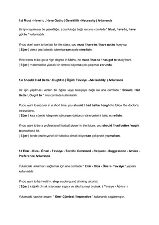 1.d Must - Have to , Have Got to ( Gereklilik - Necessity ) Anlamında
Bir işin yapılması bir gerekliliğe, zorunluluğa bağlı ise ana cümlede '' Must, have to, have
got to '' kullanılabilir.
If you don't want to be late for the class, you must / have to / have got to hurry up.
( Eğer ) derse geç kalmak istemiyorsan acele etmelisin.
If he wants to be get a high degree in Maths, he must / has to / has got to study hard.
( Eğer ) matematikte yüksek bir derece istiyorsa çok çalışmak zorunda.
1.e Should, Had Better, Ought to ( Öğüt / Tavsiye - Advisability ) Anlamında
Bir işin yapılması verilen bir öğüte veya tavsiyeye bağlı ise ana cümlede '' Should, Had
Better, Ought to '' ana cümlede kullanılabilir.
If you want to recover in a short time, you should / had better / ought to follow the doctor's
instructions.
( Eğer ) kısa sürede iyileşmek istiyorsan doktorun yönergelerini takip etmelisin.
If you want to be a professional football player in the future, you should / had better / ought
to practice a lot.
( Eğer ) ileride profesyonel bir futbolcu olmak istiyorsan çok pratik yapmalısın.
1.f Emir - Rica - Öneri - Tavsiye - Tercih / Command - Request - Suggesstion - Advice -
Preference Anlamında
Yukarıdaki anlamları sağlamak için ana cümlede '' Emir - Rica - Öneri - Tavsiye '' yapıları
kullanılabilir.
If you want to be healthy, stop smoking and drinking alcohol.
( Eğer ) sağlıklı olmak istiyorsan sigara ve alkol içmeyi bırakak. ( Tavsiye - Advice )
Yukarıdaki tavsiye anlamı '' Emir Cümlesi / Imperative '' kullanarak sağlanmıştır.
 