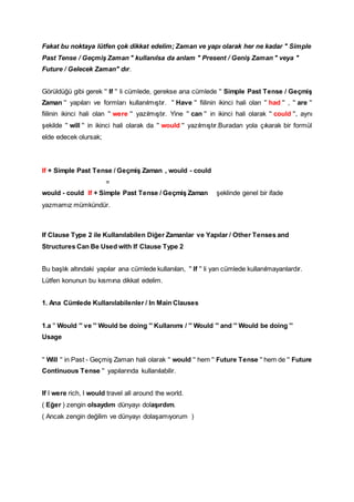 Fakat bu noktaya lütfen çok dikkat edelim; Zaman ve yapı olarak her ne kadar " Simple
Past Tense / Geçmiş Zaman " kullanılsa da anlam " Present / Geniş Zaman " veya "
Future / Gelecek Zaman" dır.
Görüldüğü gibi gerek '' If '' li cümlede, gerekse ana cümlede '' Simple Past Tense / Geçmiş
Zaman '' yapıları ve formları kullanılmıştır. '' Have '' fiilinin ikinci hali olan '' had '' , '' are ''
fiilinin ikinci hali olan '' were '' yazılmıştır. Yine '' can '' in ikinci hali olarak '' could '', aynı
şekilde '' will '' in ikinci hali olarak da '' would '' yazılmıştır.Buradan yola çıkarak bir formül
elde edecek olursak;
If + Simple Past Tense / Geçmiş Zaman , would - could
=
would - could If + Simple Past Tense / Geçmiş Zaman şeklinde genel bir ifade
yazmamız mümkündür.
If Clause Type 2 ile Kullanılabilen Diğer Zamanlar ve Yapılar / Other Tenses and
Structures Can Be Used with If Clause Type 2
Bu başlık altındaki yapılar ana cümlede kullanılan, '' If '' li yan cümlede kullanılmayanlardır.
Lütfen konunun bu kısmına dikkat edelim.
1. Ana Cümlede Kullanılabilenler / In Main Clauses
1.a '' Would '' ve '' Would be doing '' Kullanımı / '' Would '' and '' Would be doing ''
Usage
'' Will '' in Past - Geçmiş Zaman hali olarak '' would '' hem '' Future Tense '' hem de '' Future
Continuous Tense '' yapılarında kullanılabilir.
If I were rich, I would travel all around the world.
( Eğer ) zengin olsaydım dünyayı dolaşırdım.
( Ancak zengin değilim ve dünyayı dolaşamıyorum )
 