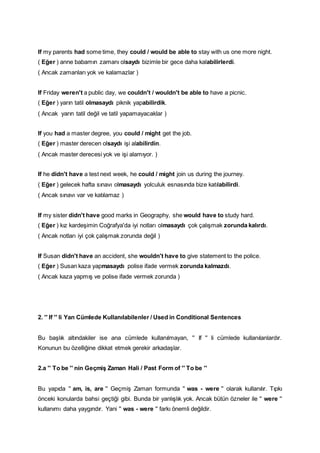 If my parents had some time, they could / would be able to stay with us one more night.
( Eğer ) anne babamın zamanı olsaydı bizimle bir gece daha kalabilirlerdi.
( Ancak zamanları yok ve kalamazlar )
If Friday weren't a public day, we couldn't / wouldn't be able to have a picnic.
( Eğer ) yarın tatil olmasaydı piknik yapabilirdik.
( Ancak yarın tatil değil ve tatil yapamayacaklar )
If you had a master degree, you could / might get the job.
( Eğer ) master derecen olsaydı işi alabilirdin.
( Ancak master derecesi yok ve işi alamıyor. )
If he didn't have a test next week, he could / might join us during the journey.
( Eğer ) gelecek hafta sınavı olmasaydı yolculuk esnasında bize katılabilirdi.
( Ancak sınavı var ve katılamaz )
If my sister didn't have good marks in Geography, she would have to study hard.
( Eğer ) kız kardeşimin Coğrafya'da iyi notları olmasaydı çok çalışmak zorunda kalırdı.
( Ancak notları iyi çok çalışmak zorunda değil )
If Susan didn't have an accident, she wouldn't have to give statement to the police.
( Eğer ) Susan kaza yapmasaydı polise ifade vermek zorunda kalmazdı.
( Ancak kaza yapmış ve polise ifade vermek zorunda )
2. '' If '' li Yan Cümlede Kullanılabilenler / Used in Conditional Sentences
Bu başlık altındakiler ise ana cümlede kullanılmayan, '' If '' li cümlede kullanılanlardır.
Konunun bu özelliğine dikkat etmek gerekir arkadaşlar.
2.a '' To be '' nin Geçmiş Zaman Hali / Past Form of '' To be ''
Bu yapıda '' am, is, are '' Geçmiş Zaman formunda '' was - were '' olarak kullanılır. Tıpkı
önceki konularda bahsi geçtiği gibi. Bunda bir yanlışlık yok. Ancak bütün özneler ile '' were ''
kullanımı daha yaygındır. Yani '' was - were '' farkı önemli değildir.
 