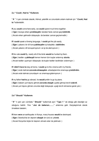 2.c '' Could , Had to '' Kullanımı
'' If '' li yan cümlede olasılık, ihtimal, yeterlilik ve zorundalık anlamı katmak için '' Could, Had
to ''kullanılabilir.
If you could come here early, we could spend much time together.
( Eğer ) buraya erken gelebilseydin beraber fazla zaman geçirebilirdik.
( Ancak erken gelmedin dolayısıyla da beraber zaman geçiremedik )
If I could speak a foreing language, I could get the job easily.
( Eğer ) yabancı bir dil konuşabilseydim işi kolaylıkla alabilirdim.
( Ancak yabancı dil konuşamıyorum ve işi de alamıyorum )
If the cats could fly, nearly all of the birds would be hunted by them.
( Eğer ) kediler uçabilseydi hemen hemen tüm kuşlar avlanmış olurdu.
( Ancak kediler uçamıyor dolayısıyla da kuşlar kediler tarafından avlanmıyor )
If I didn't have to stay at home, I could go to the cinema with my friends.
( Eğer ) evde kalmak zorunda olmasaydım arkadaşlarımla sinemaya gidebilirdim.
( Ancak evde kalmak zorundayım ve sinemaya gidemiyorum )
If my father had to go abroad, he would prefer to go by plane.
( Eğer ) babam yurt dışına gitmek zorunda olsaydı uçakla gitmeyi tercih ederdi.
( Ancak yurt dışına gitmek zorunda değil dolayısıyla uçağı tercih etmesine gerek yok )
2.d '' Should '' Kullanımı
'' If '' li yani yan cümlede '' Should '' kullanmak aynı '' Type 1 '' de olduğu gibi olasılığın az
olduğunu belirtir. Yine '' olur da bakarsın.........'' anlamına gelir. Karşılaştırmalı olarak
örneklere bakalım;
If there were an earthquake in Konya, many houses would be destroyed.
( Eğer ) İstanbul'da bir deprem olsaydı bir sürü ev yıkılırdı.
( Ancak Konya'da böyle bir deprem olmadı evler de yıkılmadı )
 