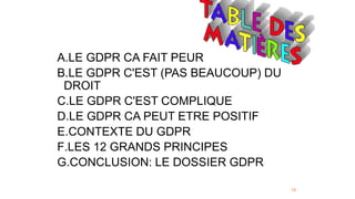 18
A.LE GDPR CA FAIT PEUR
B.LE GDPR C'EST (PAS BEAUCOUP) DU
DROIT
C.LE GDPR C'EST COMPLIQUE
D.LE GDPR CA PEUT ETRE POSITIF
E.CONTEXTE DU GDPR
F.LES 12 GRANDS PRINCIPES
G.CONCLUSION: LE DOSSIER GDPR
 