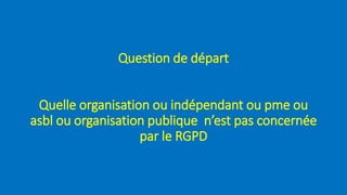 Question de départ
Quelle organisation ou indépendant ou pme ou
asbl ou organisation publique n’est pas concernée
par le RGPD
 
