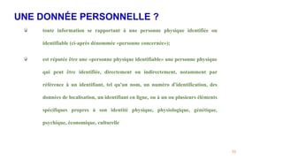 UNE DONNÉE PERSONNELLE ?
55
toute information se rapportant à une personne physique identifiée ou
identifiable (ci-après dénommée «personne concernée»);
est réputée être une «personne physique identifiable» une personne physique
qui peut être identifiée, directement ou indirectement, notamment par
référence à un identifiant, tel qu'un nom, un numéro d'identification, des
données de localisation, un identifiant en ligne, ou à un ou plusieurs éléments
spécifiques propres à son identité physique, physiologique, génétique,
psychique, économique, culturelle
 