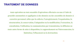 TRAITEMENT DE DONNEES
56
. toute opération ou tout ensemble d'opérations effectuées ou non à l'aide de
procédés automatisés et appliquées à des données ou des ensembles de données à
caractère personnel, telles que la collecte, l'enregistrement, l'organisation, la
structuration, la conservation, l'adaptation ou la modification, l'extraction, la
consultation, l'utilisation, la communication par transmission, la diffusion ou
toute autre forme de mise à disposition, le rapprochement ou l'interconnexion, la
limitation, l'effacement ou la destruction;
 