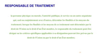RESPONSABLE DE TRAITEMENT
57
. la personne physique ou morale, l'autorité publique, le service ou un autre organisme
qui, seul ou conjointement avec d'autres, détermine les finalités et les moyens du
traitement; lorsque les finalités et les moyens de ce traitement sont déterminés par le
droit de l'Union ou le droit d'un État membre, le responsable du traitement peut être
désigné ou les critères spécifiques applicables à sa désignation peuvent être prévus par le
droit de l'Union ou par le droit d'un État membre;
 