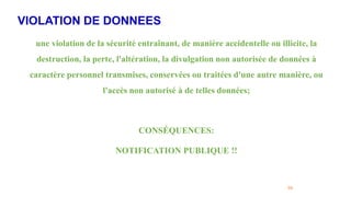 VIOLATION DE DONNEES
59
une violation de la sécurité entraînant, de manière accidentelle ou illicite, la
destruction, la perte, l'altération, la divulgation non autorisée de données à
caractère personnel transmises, conservées ou traitées d'une autre manière, ou
l'accès non autorisé à de telles données;
CONSÉQUENCES:
NOTIFICATION PUBLIQUE !!
 