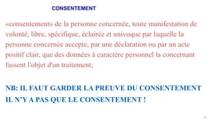CONSENTEMENT
74
«consentement» de la personne concernée, toute manifestation de
volonté, libre, spécifique, éclairée et univoque par laquelle la
personne concernée accepte, par une déclaration ou par un acte
positif clair, que des données à caractère personnel la concernant
fassent l'objet d'un traitement;
NB: IL FAUT GARDER LA PREUVE DU CONSENTEMENT
IL N’Y A PAS QUE LE CONSENTEMENT !
 