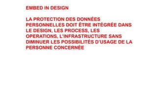 EMBED IN DESIGN
LA PROTECTION DES DONNÉES
PERSONNELLES DOIT ÊTRE INTÉGRÉE DANS
LE DESIGN, LES PROCESS, LES
OPERATIONS, L’INFRASTRUCTURE SANS
DIMINUER LES POSSIBILITÉS D’USAGE DE LA
PERSONNE CONCERNÉE
 