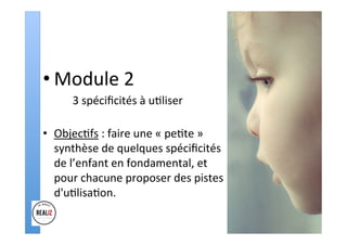 • Module	2		
	 	3	spéciﬁcités	à	u.liser	
	
•  Objec.fs	:	faire	une	«	pe.te	»	
synthèse	de	quelques	spéciﬁcités	
de	l’enfant	en	fondamental,	et	
pour	chacune	proposer	des	pistes	
d'u.lisa.on.		
 