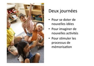 Deux	journées	
•  Pour	se	doter	de	
nouvelles	idées	
•  Pour	imaginer	de	
nouvelles	ac.vités	
•  Pour	s.muler	les	
processus	de	
mémorisa.on	
 